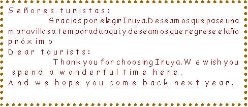 Cuadro de texto: Seores turistas: 
                    Gracias por elegir Iruya. Deseamos que pase una maravillosa temporada aqu.  y deseamos que regrese el ao prximo
Dear tourists: 
                   Thank you for choosing Iruya. We wish you
 spend a wonderful time here. 
And we hope you come back next year.
 

