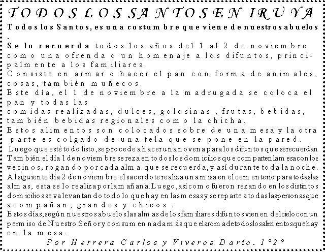Cuadro de texto: TODOS LOS SANTOS EN IRUYA
Todos los Santos, es una costumbre que viene de nuestros abuelos
.
Se lo recuerda todos los aos del 1 al 2 de noviembre 
como una ofrenda o un homenaje a los difuntos, princi-
palmente a los familiares.
Consiste en armar o hacer el pan con forma de animales, 
cosas, tambin muecos.
Este da, el 1 de noviembre a la madrugada se coloca el 
pan y todas las 
comidas realizadas, dulces, golosinas , frutas, bebidas, 
tambin bebidas regionales como la chicha.                  
Estos alimentos son colocados sobre de una mesa y la otra
 parte es colgado de una tela que se pone en la pared.
 Luego que est todo listo, se procede a hacer una novena para los difuntos que se recuerdan 
Tambin el da 1de noviembre se reza en todos los domicilios que comparten la mesa con los vecinos, rogando por cada alma  que se recuerda, y as durante toda la noche.
Al siguiente da 2 de noviembre  el sacerdote realiza una misa en el cementerio para todas las almas,  esta se lo realiza por la maana. Luego, as como fueron  rezando en los distintos domicilios se va levantando todo lo que hay en las mesas y se reparte a todas las personas que acompaan, grandes y chicos .
Estos das, segn nuestros abuelos las almas de los familiares difuntos vienen del cielo con un permiso de Nuestro Seor y consumen nada ms que el aroma de todos los alimentos que hay en la mesa.
  Por Herrera Carlos y Viveros Daro. 12

